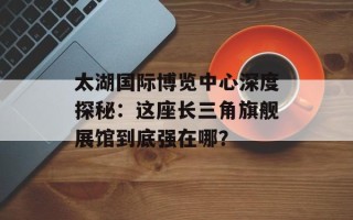 太湖国际博览中心深度探秘：这座长三角旗舰展馆到底强在哪？