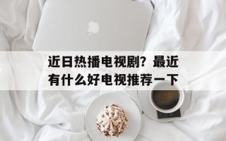 近日热播电视剧？最近有什么好电视推荐一下