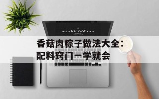 香菇肉粽子做法大全：配料窍门一学就会