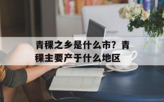 青稞之乡是什么市？青稞主要产于什么地区