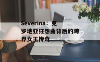 Severina：克罗地亚狂想曲背后的跨界女王传奇