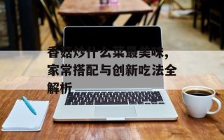 香菇炒什么菜最美味,家常搭配与创新吃法全解析