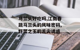 马兰头好吃吗,江南春蔬马兰头的风味密码,野菜之王的舌尖诱惑