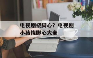 电视剧挠脚心？电视剧小孩挠脚心大全