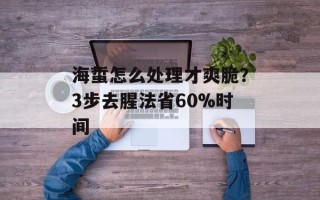 海蜇怎么处理才爽脆？3步去腥法省60%时间