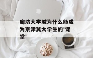 廊坊大学城为什么能成为京津冀大学生的'课堂'