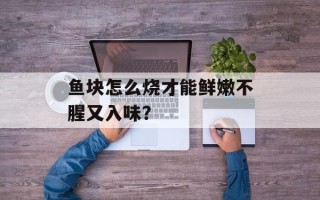 鱼块怎么烧才能鲜嫩不腥又入味？