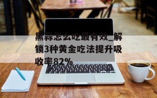 黑蒜怎么吃最有效_解锁3种黄金吃法提升吸收率82%