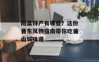 阳泉特产有哪些？这份晋东风物指南带你吃遍山城味道