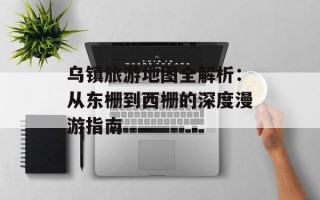 乌镇旅游地图全解析：从东栅到西栅的深度漫游指南