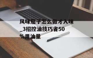 风味茄子怎么做才入味_3招控油技巧省50%用油量