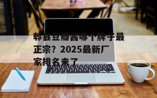 郫县豆瓣酱哪个牌子最正宗？2025最新厂家排名来了