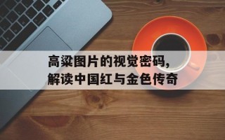 高粱图片的视觉密码,解读中国红与金色传奇