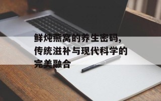 鲜炖燕窝的养生密码,传统滋补与现代科学的完美融合