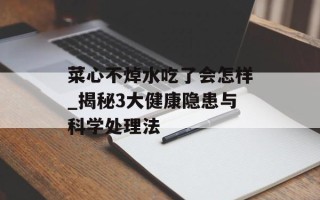 菜心不焯水吃了会怎样_揭秘3大健康隐患与科学处理法