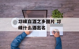 邛崃白酒之乡图片 邛崃什么酒出名