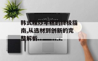 韩式辣炒年糕的终极指南,从选材到创新的完整解析