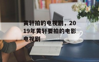 黄轩拍的电视剧，2019年黄轩要拍的电影电视剧