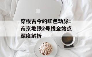穿梭古今的红色动脉：南京地铁2号线全站点深度解析