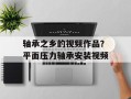 轴承之乡的视频作品？平面压力轴承安装视频