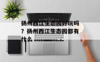 扬州西江生态园好玩吗？扬州西江生态园都有什么