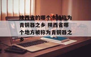陕西省的哪个市被称为青铜器之乡 陕西省哪个地方被称为青铜器之乡