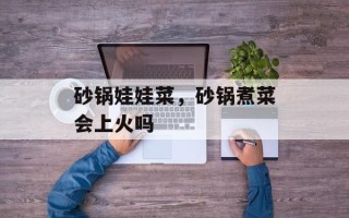 砂锅娃娃菜，砂锅煮菜会上火吗