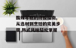 酸辣年糕的终极指南,从选材到烹饪的完美步骤,韩式风味轻松掌握