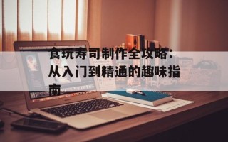 食玩寿司制作全攻略：从入门到精通的趣味指南