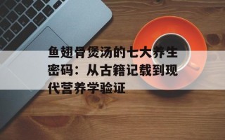 鱼翅骨煲汤的七大养生密码：从古籍记载到现代营养学验证