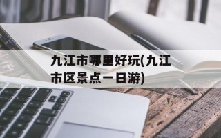 九江市哪里好玩(九江市区景点一日游)