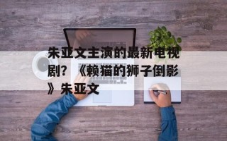 朱亚文主演的最新电视剧？《赖猫的狮子倒影》朱亚文