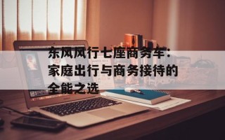 东风风行七座商务车：家庭出行与商务接待的全能之选