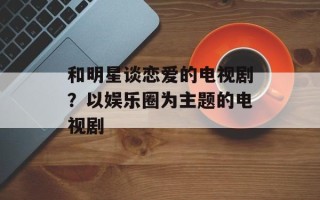 和明星谈恋爱的电视剧？以娱乐圈为主题的电视剧