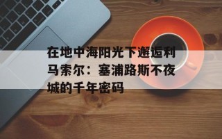 在地中海阳光下邂逅利马索尔：塞浦路斯不夜城的千年密码