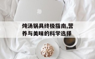 炖汤锅具终极指南,营养与美味的科学选择