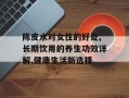 陈皮水对女性的好处,长期饮用的养生功效详解,健康生活新选择