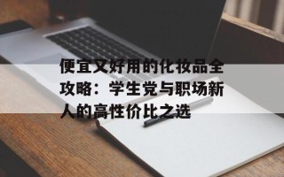 便宜又好用的化妆品全攻略：学生党与职场新人的高性价比之选