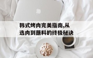 韩式烤肉完美指南,从选肉到蘸料的终极秘诀