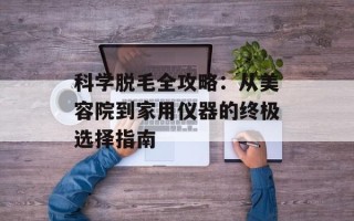 科学脱毛全攻略：从美容院到家用仪器的终极选择指南