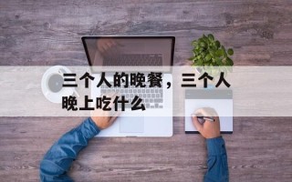 三个人的晚餐，三个人晚上吃什么