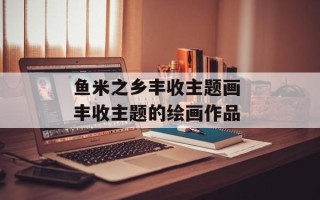 鱼米之乡丰收主题画 丰收主题的绘画作品