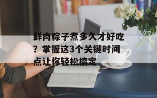 鲜肉粽子煮多久才好吃？掌握这3个关键时间点让你轻松搞定