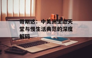 哥斯达：中美洲生态天堂与慢生活典范的深度解码