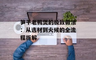 笋干老鸭煲的极致做法：从选材到火候的全流程拆解