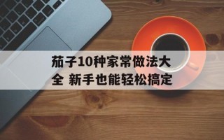 茄子10种家常做法大全 新手也能轻松搞定