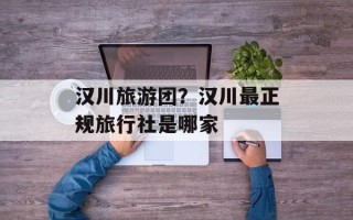 汉川旅游团？汉川最正规旅行社是哪家