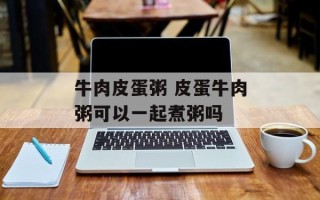 牛肉皮蛋粥 皮蛋牛肉粥可以一起煮粥吗