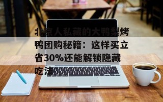 北京人私藏的大鸭梨烤鸭团购秘籍：这样买立省30%还能解锁隐藏吃法