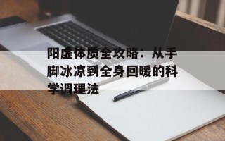 阳虚体质全攻略：从手脚冰凉到全身回暖的科学调理法